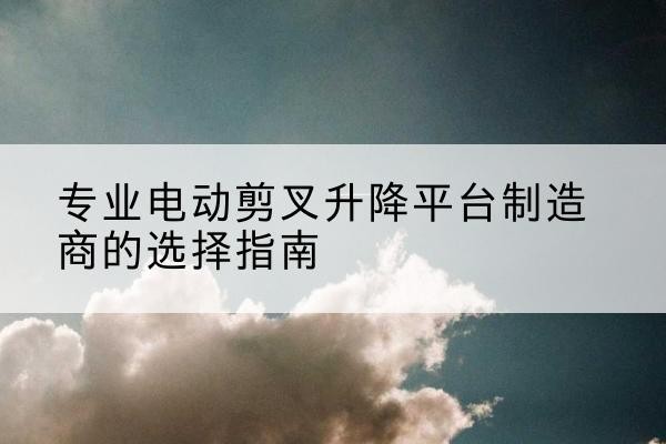 城西电动剪叉升降平台厂家-专业电动剪叉升降平台制造商的选择指南