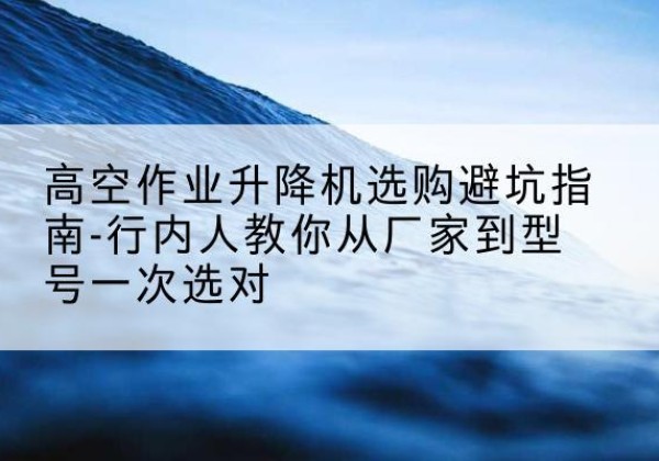 城西升降平台厂家-高空作业升降机选购避坑指南-行内人教你从厂家到型号一次选对