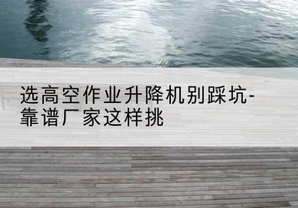 城西剪叉式升降机厂家-选高空作业升降机别踩坑-靠谱厂家这样挑