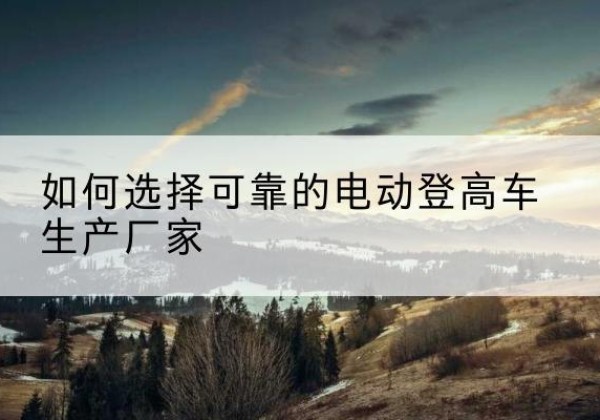城西电动登高车厂家-如何选择可靠的电动登高车生产厂家