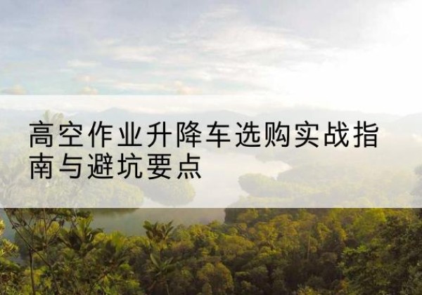 城西升降车怎么选-高空作业升降车选购实战指南与避坑要点