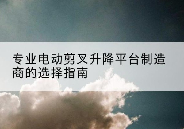 城西电动剪叉升降平台厂家-专业电动剪叉升降平台制造商的选择指南
