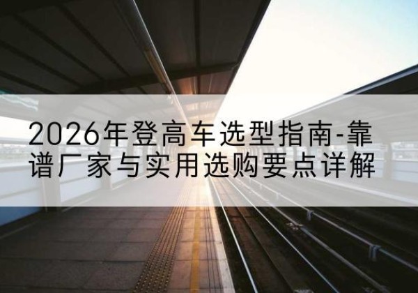 城西登高车厂家推荐-2026年登高车选型指南-靠谱厂家与实用选购要点详解